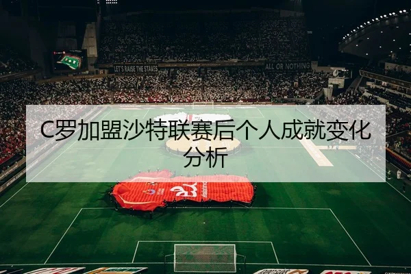 C罗加盟沙特联赛后个人成就变化分析